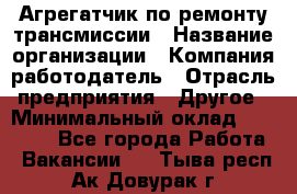 Агрегатчик по ремонту трансмиссии › Название организации ­ Компания-работодатель › Отрасль предприятия ­ Другое › Минимальный оклад ­ 50 000 - Все города Работа » Вакансии   . Тыва респ.,Ак-Довурак г.
